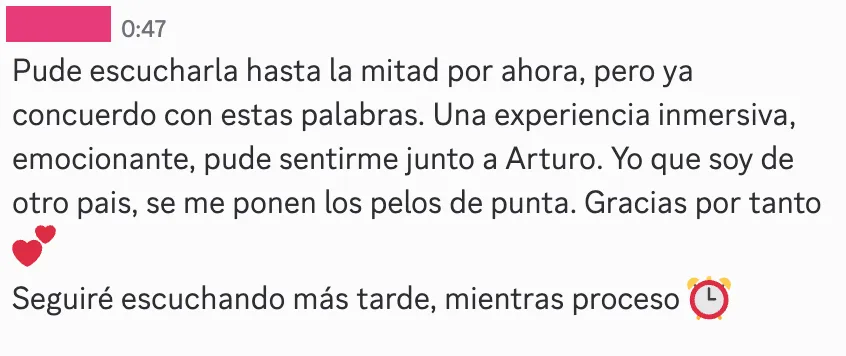 Respuesta de otro miembro a la lección: «Pude escucharla hasta la mitad por ahora, pero ya concuerdo con estas palabras. Una experiencia inmersiva, emocionante, pude sentirme junto a Arturo. Yo que soy de otro país, se me ponen los pelos de punta. Gracias por tanto»